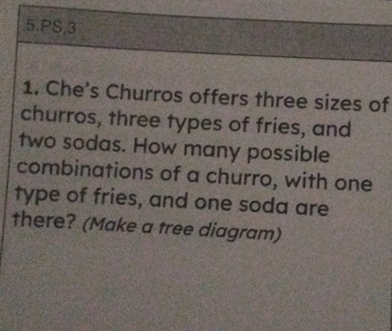 PS.3 
1. Che's Churros offers three sizes of 
churros, three types of fries, and 
two sodas. How many possible 
combinations of a churro, with one 
type of fries, and one soda are 
there? (Make a tree diagram)