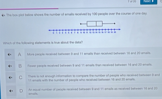 of 20 Next 
The box plot below shows the number of emails received by 100 people over the course of one day.
Which of the following statements is true about the data?
A More people received between 9 and 11 emails than received between 16 and 20 emails.
B Fewer people received between 9 and 11 emails than received between 16 and 20 emails.
C There is not enough information to compare the number of people who received between 9 and
11 emails with the number of people who received between 16 and 20 erails.
An equal number of people received between 9 and 11 emails as received between 16 and 20
D emails.