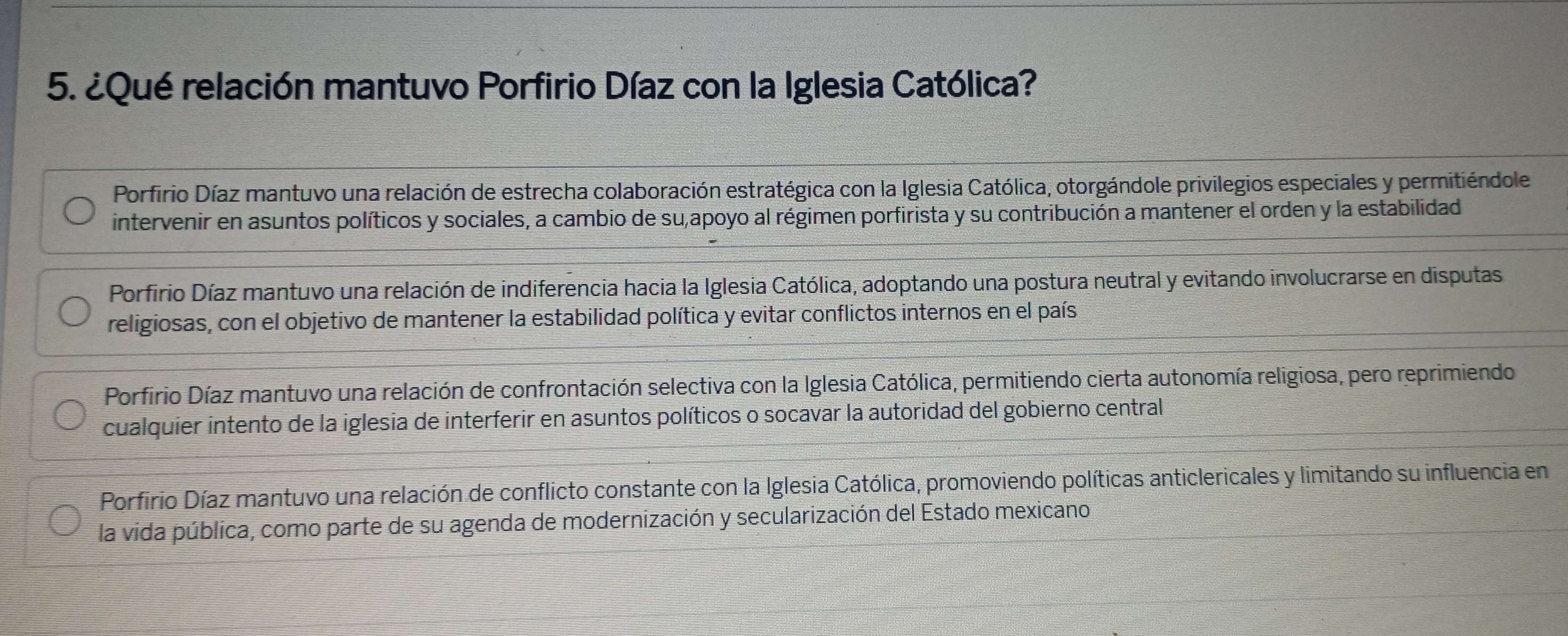 ¿Qué relación mantuvo Porfirio Díaz con la Iglesia Católica?
Porfirio Díaz mantuvo una relación de estrecha colaboración estratégica con la Iglesia Católica, otorgándole privilegios especiales y permitiéndole
intervenir en asuntos políticos y sociales, a cambio de su,apoyo al régimen porfirista y su contribución a mantener el orden y la estabilidad
Porfirio Díaz mantuvo una relación de indiferencia hacia la Iglesia Católica, adoptando una postura neutral y evitando involucrarse en disputas
religiosas, con el objetivo de mantener la estabilidad política y evitar conflictos internos en el país
Porfirio Díaz mantuvo una relación de confrontación selectiva con la Iglesia Católica, permitiendo cierta autonomía religiosa, pero reprimiendo
cualquier intento de la iglesia de interferir en asuntos políticos o socavar la autoridad del gobierno central
Porfirio Díaz mantuvo una relación de conflicto constante con la Iglesia Católica, promoviendo políticas anticlericales y limitando su influencia en
la vida pública, como parte de su agenda de modernización y secularización del Estado mexicano