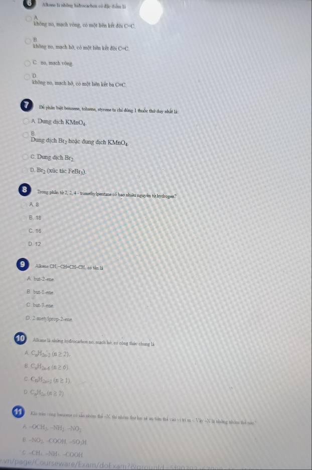 Alkone là những hidrocacbon có đặc điểm Li
khōng no, mạch vòng, có một liên kết đôi C-C.
B
không no, mạch hở, có một liên kết đội D=(.
C no, mach vòng
D
khōng no, mạch hở, có một liên kết ba C=C
7 Để phần biệt benzene, toluene, styrene ta chỉ dùng 1 thuốc thứ duy nhất là:
A Dung địch K M _4O_4
1
B
Dung địch Br₂ hoặc đung dịch KMnO4
C. Dung dịch Br
D. Br_2 (xûc tác FeBr₃).
a Trong phần từ 2, 2, 4 - trimethylpentane có bao nhiêu nguyên tử hydrogen?
A. 8
B. 18
C. 16
D. 12
9 Allicene CH-CH=CH-CH L có tên là
A. but -2 -ene
B. but -1 -ene
C but -3 -ene
D. 2 -metyiprop -2 -ene.
Alkane là những hyfrocarbon no, mạch hó, có công thức chung là
A C_nH_2n-2(n≥ 2).
B C_nH_2n-6(n≥ 6)
C_nH_2n-1(n≥ 1)
。 C_nH_2n(n≥ 2)
Kio trên vong benzene có sản nhóm thể - X, thi nhóm thaư hau sẽ uu tiện thể vào vi trì m < Vây ~X là những nhóm thể nào
A -OCH_3, -NH_2, -NO_2
B -NO_2, -COOH,-SO_3H
C -CH-CHto x am ro i d s f a