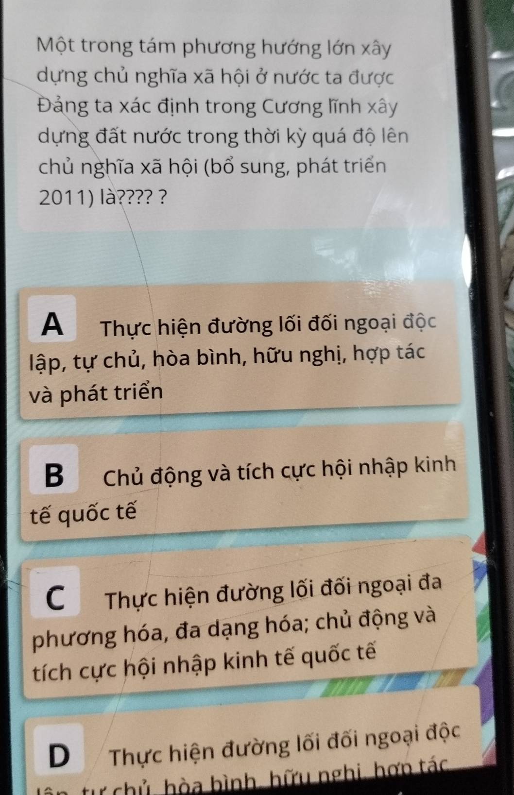 Một trong tám phương hướng lớn xây
dựng chủ nghĩa xã hội ở nước ta được
Đảng ta xác định trong Cương lĩnh xây
dựng đất nước trong thời kỳ quá độ lên
chủ nghĩa xã hội (bổ sung, phát triển
2011) là???? ?
A Thực hiện đường lối đối ngoại độc
lập, tự chủ, hòa bình, hữu nghị, hợp tác
và phát triển
B Chủ động và tích cực hội nhập kinh
tế quốc tế
C Thực hiện đường lối đối ngoại đa
phương hóa, đa dạng hóa; chủ động và
tích cực hội nhập kinh tế quốc tế
D Thực hiện đường lối đối ngoại độc
từ chủ hòa bình, hữu nghi, hợn tác