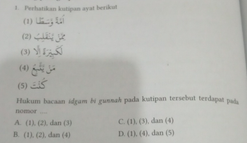 Perhatikan kutipan ayat berikut
(1)【
(2) j
(3) 
(4)
(5)
Hukum bacaan idgam bi gunnah pada kutipan tersebut terdapat pada
nomor …
A. (1),(2) , dan (3) C. (1),(3) , dan (4)
B. (1),(2) , dan (4) D. (1),(4) , dan (5)