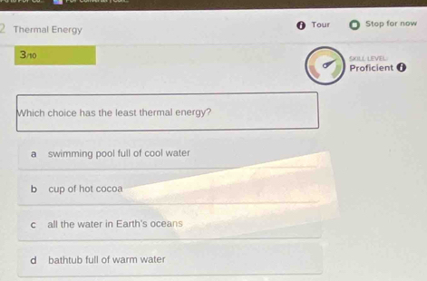 Tour
Thermal Energy Stop for now
3/10 SKILL LEVEL
Proficient 0
Which choice has the least thermal energy?
a swimming pool full of cool water
b cup of hot cocoa
c all the water in Earth's oceans
d bathtub full of warm water