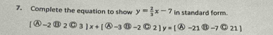 Complete the equation to show y= 2/3 x-7 in standard form.
[ enclosecircle4-2 enclosecircle32 enclosecircleC3]x+[ enclosecircle4-3 enclosecircle5-2 enclosecircle42 enclosecircle4 2]y=[ enclosecircle4-21boxed B-7 enclosecircle21]