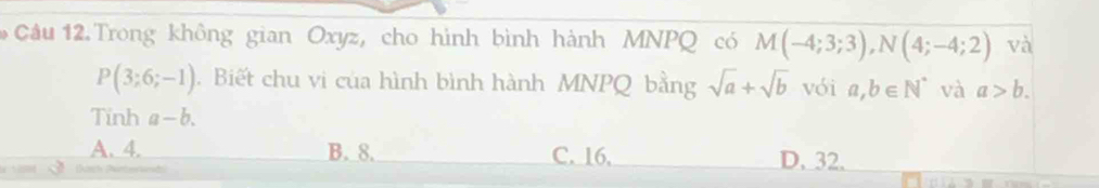 Trong không gian Oxyz, cho hình bình hành MNPQ có M(-4;3;3), N(4;-4;2) và
P(3;6;-1). Biết chu vi của hình bình hành MNPQ bằng sqrt(a)+sqrt(b) vói a,b∈ N^* và a>b. 
Tinh a-b.
A. 4. B. 8. C. 16. D. 32.
Dusch (Pentenands