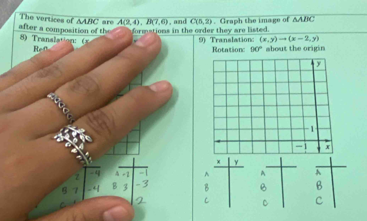 The vertices of △ ABC are A(2,4), B(7,6) , and C(5,2). Graph the image of △ ABC
after a composition of the formations in the order they are listed. 
8 ransltio 9) Translation: (x,y)to (x-2,y)
Ren Rotation: 90° about the origin 
× 
A 
B 
c