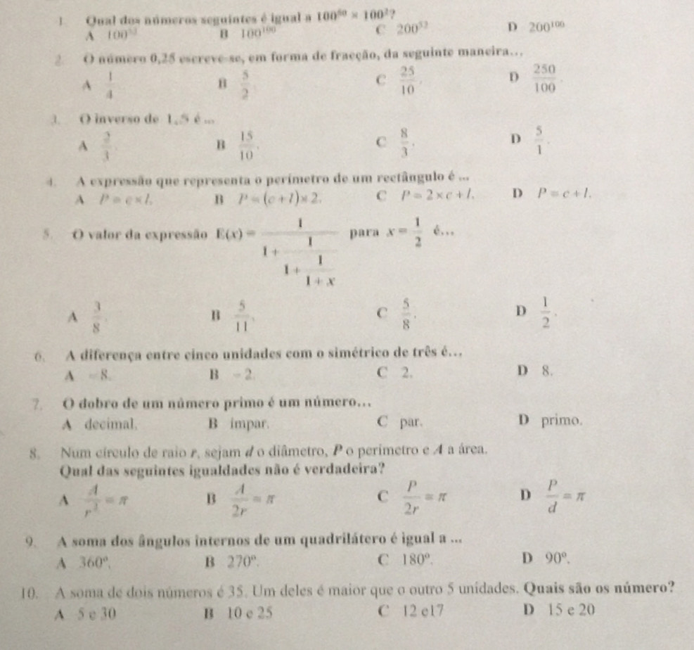 Qual dos números seguintes é igual a 100^(50)* 100^2 ?
A 100^(13)
B 100^(100)
C 200^(52)
D 200^(100)
2 O número 0,25 escreve-se, em forma de fracção, da seguinte maneira…
A  1/4 
B  5/2 
C  25/10 ,
D  250/100 .
3. O inverso de 1,5 é ...
A  2/3 
B  15/10 .
C  8/3 .
D  5/1 .
4. A expressão que representa o perímetro de um rectângulo é ...
A P=e* l. B P=(c+l)* 2. C P=2* c+l. D P=c+l.
5. O valor da expressão f(x)=frac 11+ 1/1+x  para x= 1/2 6...
A  3/8 
B  5/11 ,
C  5/8 .
D  1/2 .
6. A diferença entre cinco unidades com o simétrico de três é.
A=8. C 2. D 8.
B -2
7  O dobro de um número primo é um número..
A decimal. B impar. C par. D primo.
8. Num círculo de raio r, sejam 4 o diâmetro, Po perimetro e A a área.
Qual das seguintes igualdades não é verdadeira?
A  A/r^3 =π B  A/2r =π  P/2r =π D  P/d =π
C
9. A soma dos ângulos internos de um quadrilátero é igual a ...
A 360°,
B 270°.
C 180°.
D 90°.
10.  A soma de dois números é 35. Um deles é maior que o outro 5 unidades. Quais são os número?
A 5 e 30 B 10 e 25 C 12 e17 D 15 e 20