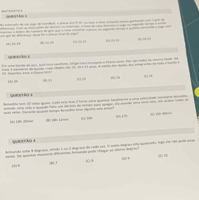 MATEMÁTICA
QUEStÃo 1
No intervalo de um jogo de handball, o placar era 914, ou seja, o time viutante estava ganhando com 5 gols de
diferença. Com as instruções do técnico no intervalo, o time da casa dominou o jogo no segundo tempo e então
marcou o dobro do número de gols que o time visitante marcou no segundo tempo e acabou vencendo o jogo com
um gol de diferença. Qual foi o placar final do jogo?
(A) 20:19 B 21:20 (C) 22:21 (D) 23·22 (E) 24:23
QUESTÃO 2
Em uma banda de jazz, José toca saxofone, Sérgio toca trumpete e Eliana canta. Eles são todos da mesma idade. Há
mais 3 membros da banda, cujas idades são 19, 20 e 21 anos. A média das idades dos integrantes de toda a banda é
21. Quantos anos a Eliana tem?
(A) 20 (B) 21 (C) 22 (D) 23 (E) 24
QUESTÃO 3
Benedita tem 10 velas iguais. Cada vela leva 2 horas para queimar totalmente a uma velocidade constante.Benedita
acende uma vela e quando falta um décimo do tempo para apagar, ela acende uma nova vela, até acabar todas as
suas velas. Durante quanto tempo Benedita teve alguma vela acesa?
(A) 18h 20min (B) 18h 12min (C) 18h (D) 17h (E) 16h 40min
QUESTÃO 4
Armando sobe 8 degraus, sendo 1 ou 2 degraus de cada vez. O sexto degrau está quebrado, logo ele não pode pisar
neste. De quantas maneiras diferentes Armando pode chegar ao último degrau?
(A) 6 (B)7 (C) 8 (D)9 (E) 10