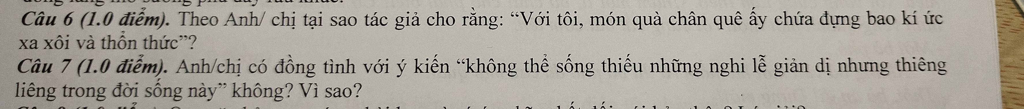 Theo Anh/ chị tại sao tác giả cho rằng: “Với tôi, món quà chân quê ấy chứa đựng bao kí ức 
xa xôi và thôn thức”? 
Câu 7 (1.0 điểm). Anh/chị có đồng tình với ý kiến “không thể sống thiếu những nghi lễ giản dị nhưng thiêng 
liêng trong đời sống này” không? Vì sao?