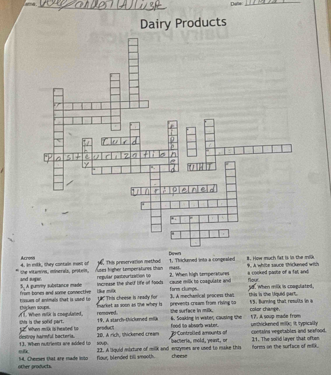 ame _Date: 
_ 
Dairy Products 
Down 
Across 
4. In milk, they contain most of 16. This preservation method 1. Thickened into a congealed 8. How much fat is in the milk 
the vitamins, minerals, protein, (uses higher temperatures than mass. 9. A white sauce thickened with 
and sugar. regular pasteurization to 2. When high temperatures a cooked paste of a fat and 
5. A gummy substance made increase the shelf life of foods cause milk to coagulate and flour. 
form clumps. 
from bones and some connective like milk 18. When milk is coagulated, 
tissues of animals that is used to 19. This cheese is ready for 3. A mechanical process that this is the liquid part. 
thicken soups. market as soon as the whey is prevents cream from rising to 15. Burning that results in a 
1. When milk is coagulated, removed. the surface in milk. color change. 
this is the solid part. 19. A starch-thickened milk 6. Soaking in water, causing the 17. A soup made from 
12. When milk is heated to product food to absorb water. unthickened milk; it typically 
destroy harmful bacteria. 20. A rich, thickened cream 7 Controlled amounts of contains vegetables and seafood. 
13. When nutrients are added to soup. bacteria, mold, yeast, or 21. The solid layer that often 
milk. 22. A liquid mixture of milk and enzymes are used to make this forms on the surface of milk. 
14. Cheeses that are made into flour, blended till smooth. cheese 
other products.