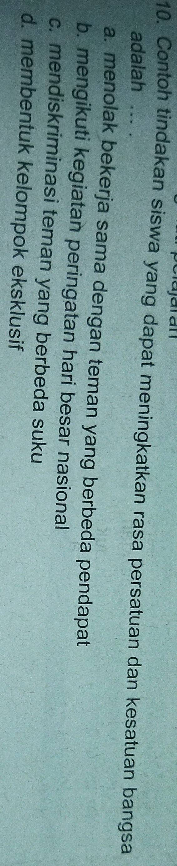 pelajaran
10. Contoh tindakan siswa yang dapat meningkatkan rasa persatuan dan kesatuan bangsa
adalah ... .
a. menolak bekerja sama dengan teman yang berbeda pendapat
b. mengikuti kegiatan peringatan hari besar nasional
c. mendiskriminasi teman yang berbeda suku
d. membentuk kelompok eksklusif