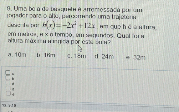 Uma bola de basquete é arremessada por um
jogador para o alto, percorrendo uma trajetória
descrita por h(x)=-2x^2+12x , em que h é a altura,
em metros, e x o tempo, em segundos. Qual foi a
altura máxima atingida por esta bola?
a. 10m b. 16m c. 18m d. 24m e. 32m
C
b
d
a
e
12. 9.10