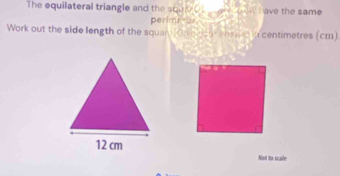 The equilateral triangle and the sque o w have the same . 
perimetor 
Work out the side length of the squar Giveeiour enswas in centimetres (cm) 
Not to scale