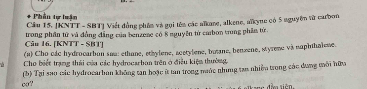 Phần tự luận 
Câu 15. [KNTT - SBT] Viết đồng phân và gọi tên các alkane, alkene, alkyne có 5 nguyên tử carbon 
trong phân tử và đồng đằng của benzene có 8 nguyên tử carbon trong phân tử. 
Câu 16. [KNTT - SBT] 
(a) Cho các hydrocarbon sau: ethane, ethylene, acetylene, butane, benzene, styrene và naphthalene. 
Cho biết trạng thái của các hydrocarbon trên ở điều kiện thường. 
(b) Tại sao các hydrocarbon không tan hoặc ít tan trong nước nhưng tan nhiều trong các dung môi hữu 
cơ?