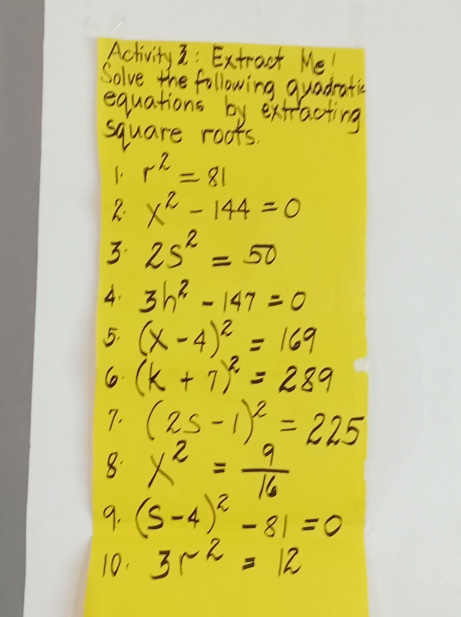 Activity3: Extroct Me 
Solve the following guadratis 
equations by extracting 
square roots.
r^2=81
R. x^2-144=0
3. 25^2=50
A. 3h^2-147=0
5. (x-4)^2=169
6 (k+7)^2=289
7. (25-1)^2=225
8. x^2= 9/16 
9. (5-4)^2-81=0
10. 3r^(-2)=12