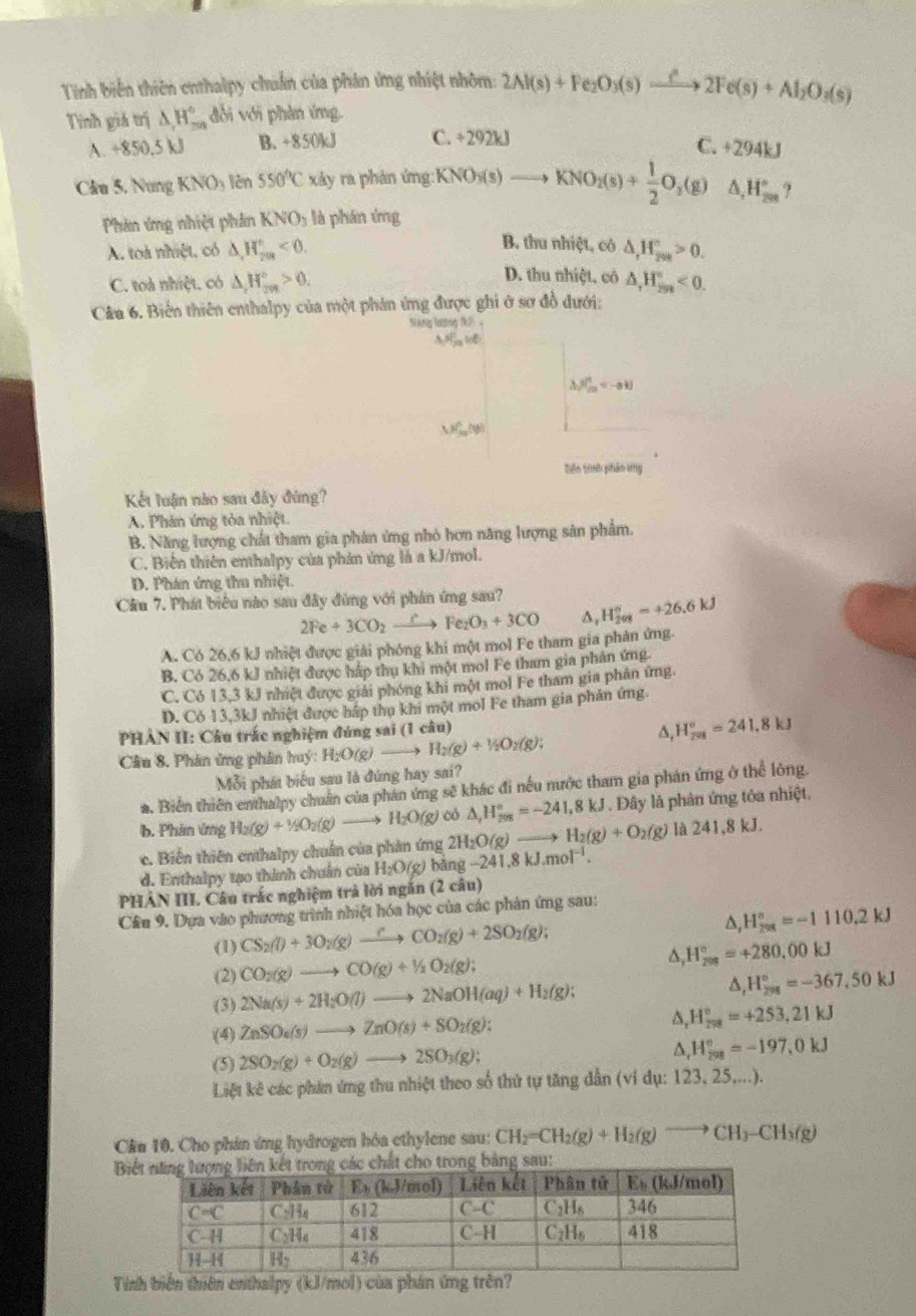 Tinh biến thiên enthalpy chuẩn của phản ứng nhiệt nhôm: 2Al(s)+Fe_2O_3(s)xrightarrow hat i2Fe(s)+Al_2O_3(s)
Tính giá trị △ H_-^.,H_- đời với phản ứng.
A. +850,5 kJl B. +850kJ C. 292k 7.+294kJ
Clu 5. Nung KNO_3 lèn 550°C xây ra phản ứng: KNO_3(s)to KNO_2(s)+ 1/2 O_3(g)△ ,H_(20)° ?
Phản ứng nhiệt phân KNO_3 là phán ứng
B. thu nhiệt, có
A. toà nhiệt, có △ ,H_r_203^(H_203)°<0. △ ,H_(200)°>0.
D. thu nhiệt, cô
C. toà nhiệt. có △ _rH_(2n)^n>0. △ ,H_(299)°<0.
Câu 6. Biến thiên enthalpy của một phán ứng được ghi ở sơ đồ dưới:
Siang lương (k)
5, 1/m ,100
△ _1PC_m=-a+j
△ P_(20)°(y)
Tiên trình phân kg
Kết luận nào sau đây đứng?
A. Phản ứng tỏa nhiệt.
B. Năng lượng chất tham gia phân ứng nhỏ hơn năng lượng sản phẩm.
C. Biên thiên enthalpy của phản ứng là a kJ/mol.
D. Phán ứng thu nhiệt.
Cầu 7. Phát biểu nào sau đây đùng với phân ứng sau? H_(208)°=+26.6kJ
2Fe+3CO_2xrightarrow CFe_2O_3+3CO
A. Có 26,6 kJ nhiệt được giải phóng khi một mol Fe tham gia phản ứng.
B. Có 26,6 kJ nhiệt được hấp thụ khi một mol Fe tham gia phản ứng.
C. Có 13,3 kJ nhiệt được giải phóng khi một mol Fe tham gia phân ứng
D. C 613.3kJ nhiệt được hấp thụ khi một mol Fe tham gia phán ứng.
PHAN II: Câu trác nghiệm đúng sai (1 câu)
∆, H_(208)°=241,8kJ
Câu 8. Phân ứng phân huý: H_2O(g)to H_2(g)+1/2O_2(g);
Mỗi phát biểu sau là đứng hay sai?
*. Biến thiên enthalpy chuẩn của phân ứng sẽ khác đi nếu nước tham gia phản ứng ở thể lòng.
b. Phản ứng H_2(g)+1/2O_2(g)to H_2O(g) có △ _rH_(208)°=-241,8kJ. Đây là phân ứng tôa nhiệt.
c. Biến thiên enthalpy chuẩn của phản ứng 2H_2O(g)to H_2(g)+O_2(g) là 241,8kJ.
d. Enthalpy tạo thành chuẩn của H_2O(g) bǎng -241.8kJ.mol^(-1).
PHAN III. Câu trác nghiệm trà lời ngăn (2 câu)
Câu 9. Dựa vào phương trình nhiệt hóa học của các phản ứng sau:
(1) CS_2(l)+3O_2(g)to CO_2(g)+2SO_2(g);
D, H_(298)°=-1110.2kJ
(2) CO_2(g)to CO(g)+1/2O_2(g); ^ H_(208)°=+280,00kJ
(3) 2Na(s)+2H_2O(l)to 2NaOH(aq)+H_2(g);
△ _rH_(798)°=-367.50kJ
(4) ZnSO_4(s)to ZnO(s)+SO_2(g); D H_(298)°=+253,21kJ
(5) 2SO_2(g)+O_2(g)to 2SO_3(g); A H_(208)°=-197,0kJ
Liệt kê các phản ứng thu nhiệt theo số thứ tự tăng dẫn (ví dụ: 123, 25....).
Cân 10. Cho phán ứng hydrogen hóa cthylene sau: CH_2=CH_2(g)+H_2(g)to CH_3-CH_3(g)
B sau:
Tíinh biến thiên enthalpy (kJ/mol) của phản ứng trên?