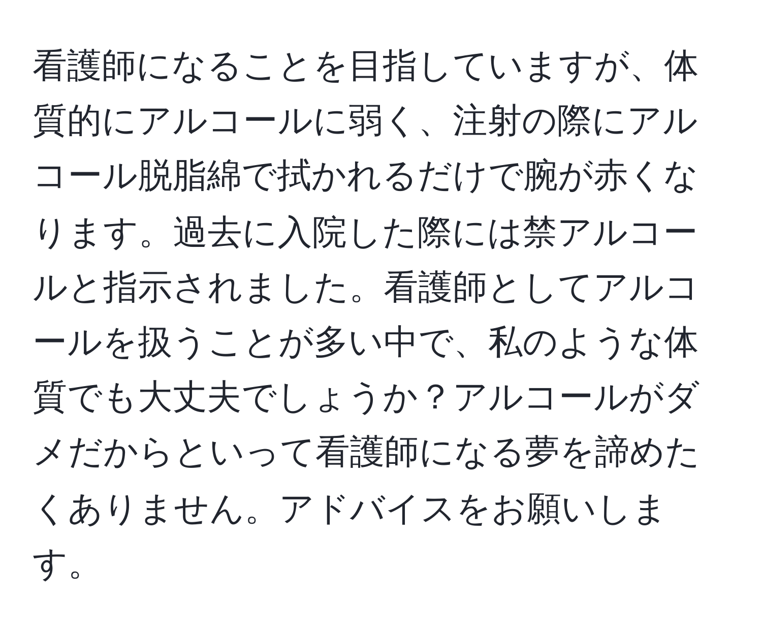 看護師になることを目指していますが、体質的にアルコールに弱く、注射の際にアルコール脱脂綿で拭かれるだけで腕が赤くなります。過去に入院した際には禁アルコールと指示されました。看護師としてアルコールを扱うことが多い中で、私のような体質でも大丈夫でしょうか？アルコールがダメだからといって看護師になる夢を諦めたくありません。アドバイスをお願いします。