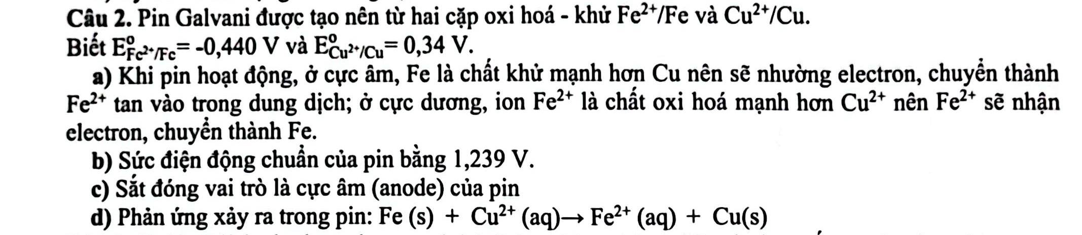 Pin Galvani được tạo nên từ hai cặp oxi hoá - khử Fe^(2+)/Fe và Cu^(2+)/Cu. 
Biết E_Fc^(2+)/Fc^circ =-0,440V và E_Cu^(2+)/Cu^circ =0,34V. 
a) Khi pin hoạt động, ở cực âm, Fe là chất khử mạnh hơn Cu nên sẽ nhường electron, chuyển thành
Fe^(2+) tan vào trong dung dịch; ở cực dương, ion Fe^(2+) là chất oxi hoá mạnh hơn Cu^(2+) nên Fe^(2+) sẽ nhận 
electron, chuyền thành Fe. 
b) Sức điện động chuẩn của pin bằng 1,239 V. 
c) Sắt đóng vai trò là cực âm (anode) của pin 
d) Phản ứng xảy ra trong pin: Fe(s)+Cu^(2+)(aq)to Fe^(2+)(aq)+Cu(s)