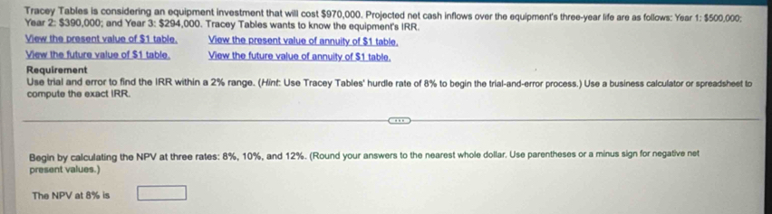 Tracey Tables is considering an equipment investment that will cost $970,000. Projected net cash inflows over the equipment's three-year life are as follows: Year 1 : $500,000;
Year 2 : $390,000; and Year 3 : $294,000. Tracey Tables wants to know the equipment's IRR. 
View the present value of $1 table. View the present value of annuity of $1 table. 
View the future value of $1 table. View the future value of annuity of $1 table. 
Requirement 
Use trial and error to find the IRR within a 2% range. (Hint: Use Tracey Tables' hurdle rate of 8% to begin the trial-and-error process.) Use a business calculator or spreadsheet to 
compute the exact IRR. 
Begin by calculating the NPV at three rates: 8%, 10%, and 12%. (Round your answers to the nearest whole dollar. Use parentheses or a minus sign for negative net 
present values.) 
The NPV at 8% is