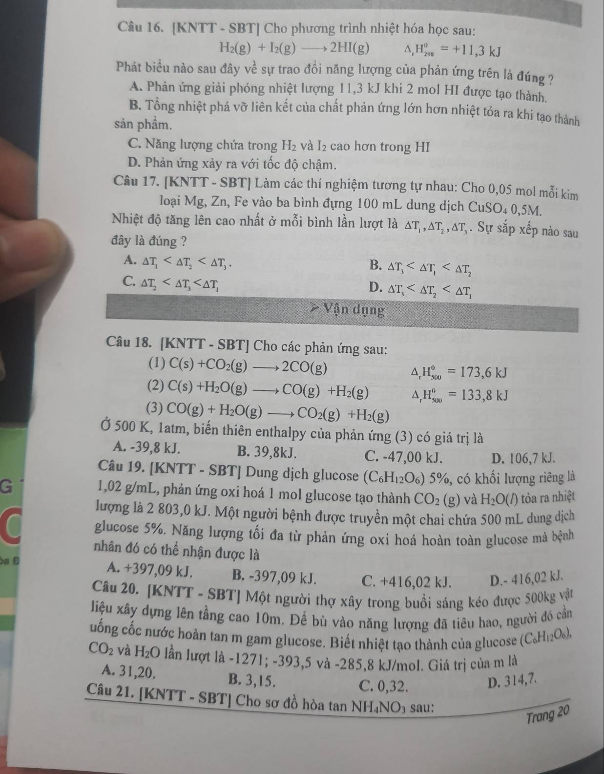[KNTT - SBT] Cho phương trình nhiệt hóa học sau:
H_2(g)+I_2(g)to 2HI(g) ^ H_(298)^0=+11,3kJ
Phát biểu nào sau đây về sự trao đổi năng lượng của phản ứng trên là đúng ?
A. Phản ứng giải phóng nhiệt lượng 11,3 kJ khi 2 mol HI được tạo thành.
B. Tổng nhiệt phá vỡ liên kết của chất phản ứng lớn hơn nhiệt tỏa ra khi tạo thành
sản phẩm.
C. Năng lượng chứa trong H_2 và I_2 cao hơn trong HI
D. Phản ứng xảy ra với tốc độ chậm.
Câu 17. [KNTT - SBT] Làm các thí nghiệm tương tự nhau: Cho 0,05 mol mỗi kim
loại Mg, Zn, Fe vào ba bình đựng 100 mL dung dịch CuSO_40,5M.
Nhiệt độ tăng lên cao nhất ở mỗi bình lần lượt là △ T_1,△ T_2,△ T_3. Sự sắp xếp nào sau
đây là đúng ?
A. △ T_1 B. △ T_3
C. △ T_2
D. △ T_3
Vận dụng
Câu 18. [KNTT - SBT] Cho các phản ứng sau:
(1) C(s)+CO_2(g)to 2CO(g) △ _rH_(500)^o=173,6kJ
(2) C(s)+H_2O(g)to CO(g)+H_2(g) △ _rH_(500)°=133,8kJ
(3) CO(g)+H_2O(g)to CO_2(g)+H_2(g)
Ở 500 K, 1atm, biến thiên enthalpy của phản ứng (3) có giá trị là
A. -39,8 kJ. B. 39,8kJ. C. -47,00 kJ. D. 106,7 kJ.
Câu 19. [KNTT - SBT] Dung dịch glucose (C_6H_12O_6 %) 5%, có khối lượng riêng là
G
1,02 g/mL, phản ứng oxi hoá 1 mol glucose tạo thành CO_2 g) và H_2O(l) tỏa ra nhiệt
lượng là 2 803,0 kJ. Một người bệnh được truyền một chai chứa 500 mL dung dịch
glucose 5%. Năng lượng tối đa từ phản ứng oxi hoá hoàn toàn glucose mà bệnh
nhân đó có thể nhận được là
a Đ
A. +397,09 kJ. B. -397,09 kJ. C. +416,02 kJ. D.- 416,02 kJ.
Câu 20. [KNTT - SBT] Một người thợ xây trong buổi sáng kéo được 500kg vật
liệu xây dựng lên tầng cao 10m. Để bù vào năng lượng đã tiêu hao, người đó cần
uống cốc nước hoàn tan m gam glucose. Biết nhiệt tạo thành của glucose (C_6H_12O_6),
CO_2 và H_2O lần lượt là -1271; -393,5 và -285,8 kJ/mol. Giá trị của m là
A. 31,20. B. 3,15.
C. 0,32.
D. 314,7.
Câu 21. [KNTT - SBT] Cho sơ đồ hòa tan NH₄NO₃ sau:
Trang 20