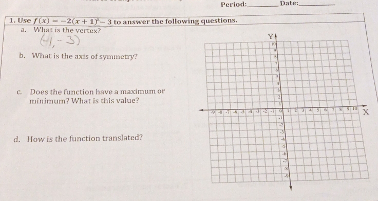 Period: _Date:_ 
1. Use f(x)=-2(x+1)^2-3 to answer the following questions. 
a. What is the vertex? 
b. What is the axis of symmetry? 
c. Does the function have a maximum or 
minimum? What is this value? 
d. How is the function translated?