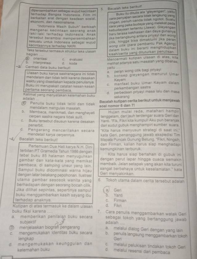 Bacalah leks berikut!
dipersembahkan sebagai wujud kecintaan
terhadap Bangsa Indonesia. Film in Buku itu ditulis ala "gleyengan", yaitu
berkaitan erat dengan keadaan sosial. cara penyajian secara lidak langsung yan
ekonomi, dan nasionalisme.
ringan, penuh canda tidak ngotot. Suatu
"Indonesia Masih Subuh" berkisah cara yang peka budaya yang melekat pada
mengenai kecintaan seorang anak kebudayaan tertentu (Jawa). Gieyengan
laki-laki terhadap Indonesia. Anak baru terasa kekhasan dan daya gunanya
tersebut berambisi mempersembahkan jika berlangsung antara priyayi dan wono
sesuatu untuk Indonesia sebagai wujud cilik, hingga bisa dimakiumi jika pera
kecintaannya terhadap NKRI
wong cilik (para pembantu Pak Ageng)
Teks tersebut termasuk struktur teks ulasan
dalam buku ini berarti menghidupkan
bagian
kisah/cerita yang dituturkan penulisan
@ onentasi c. evaluasi Mencermati kutipan ulasan di atas, kita
b. interpretasi d. koda
Cermati data buku beriky!! yaitu melihat adanya satu masalah yang dibahas
Ulasan buku karya sastranegara ini tidak
a. peran wong cilik bagi priyayi
mendalam dan tidak teliti karena desakan b. konsep gleyengan menurut Umar
waktu yang disediakan kepada penulisnya.
Kayam
Buku ini merupakan catatan kesan-kesan c. manfaat buku Umar Kayam dalam
pertama seorang pembaca
perkembangan sastra
Kalimat yang menyatakan kelemahan buku d. perbedaan priyayi masa laiu dan masa
adalah ...
sekarang
Bacalah kutipan cerita berikut untuk menjawab
Penulis buku tidak teliti dan tidak soal nomor 6 dan 7!
mendalam mengulas masalah.
b. Membaca, menikmati, dan menghayati Hujan mulai reda, matahari hampir
cerpen sastra negara tidak sulit. tenggelam, dari jauh terdengar suara Geri dan
c. Buku tersebut disusun karena desakan Yanti. "Fik, Fikri kita kumpul! Aku pun beranjak
penerbit. dari sudut gubuk menghampiri sumber suara
d. Pengarang menceritakan secara "Kita harus menyusun strategi di saat ini."
mendetail karya cerpennya. kata Geri, penanggung jawab ekspedisi Tim
Bacalah teks berikut! Mapala Puncak Gunung Betung. “Fikri, Ningsih,
Pertemuan Dua Hati karya N.H. Dini dan Firman, kalian harus siap menghadapi
terbitan PT Gramedia Tahun 1986 dengan kemungkinan terburuk.
tebal buku 85 halaman menyuguhkan Kita harus siap bertahan di gubuk ini
gambar dan kata-kata yang memikat dengan perut lapar hingga cuaca semakin
pembaca, di samping unsur yang lain. membaik. Jalan setapak yang akan kita turuni
Sampul buku didominasi warna hijau sangat berbahaya untuk keselamatan." kata
dengan latar belakang pepohonan. Ilustrasi Geri menyakinkan.
utama gambar sesosok wanita yang 6. Tokoh utama dalam cerita tersebut adalah
berhadapan dengan seorang bocah cilik.
Jika dilihat sepintas, sepertinya sampul a Geri
buku menggambarkan kasih sayang ibu b. Yanti
terhadap anaknya. c. Firman
Kutipan di atas termasuk ke dalam ulasan d. Fikri
buku fiksi karena .... 7. Cara penulis menggambarkan watak Geri
a. memberikan penilaian buku secara sebagai tokoh yang bertanggung jawab 
subjektif adalah ....
⑥ menjelaskan biografi pengarang a. melalui dialog Geri dengan yang lain
c. mengemukakan identitas buku secara b. penulis langsung menggambarkan tokoh
lengkap Geri
d. mengemukakan keunggulan dan c. melalui pelukisan tindakan tokoh Ger
kelemahan buku
d. melalui resensi dari pembaca