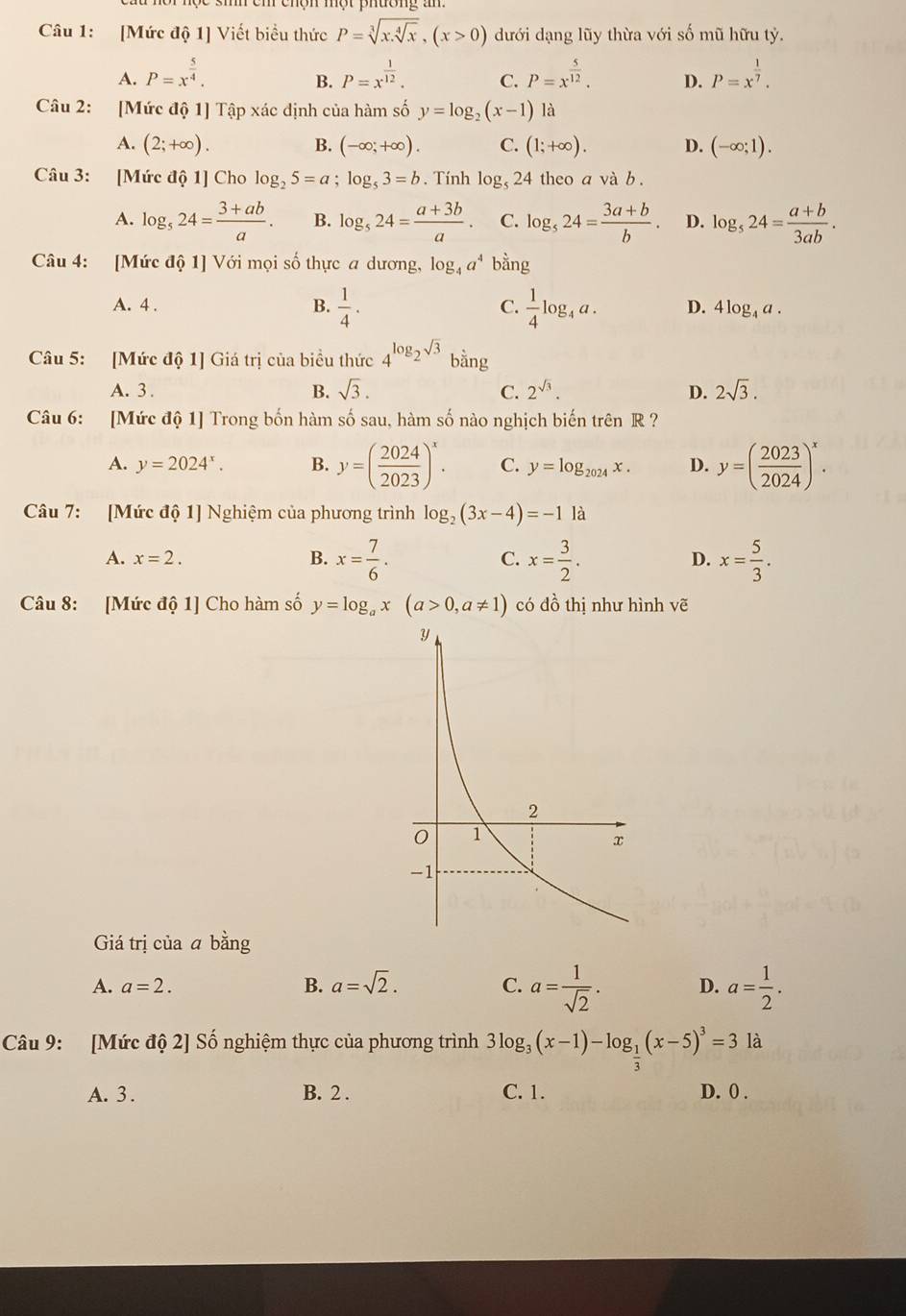 [Mức độ 1] Viết biểu thức P=sqrt[3](x.sqrt [4]x),(x>0) dưới dạng lũy thừa với số mũ hữu tỷ.
A. P=x^(frac 5)4. P=x^(frac 1)12. C. P=x^(frac 5)12. D. P=x^(frac 1)7.
B.
Câu 2: [Mức độ 1] Tập xác định của hàm số y=log _2(x-1) là
A. (2;+∈fty ). B. (-∈fty ;+∈fty ). C. (1;+∈fty ). D. (-∈fty ;1).
Câu 3: [Mức độ 1] Cho log _25=a;log _53=b. Tính log _524 theo a và b .
A. log _524= (3+ab)/a . B. log _524= (a+3b)/a . C. log _524= (3a+b)/b . D. log _524= (a+b)/3ab .
Câu 4: [Mức độ 1] Với mọi số thực a dương, log _4a^4 bằng
A. 4 . B.  1/4 . C.  1/4 log _4a. D. 4log _4a.
Câu 5: [Mức độ 1] Giá trị của biều thức 4^(log _2)sqrt(3)t ằng
A. 3 . B. sqrt(3). C. 2^(sqrt(3)). D. 2sqrt(3).
Câu 6: [Mức độ 1] Trong bốn hàm số sau, hàm số nào nghịch biến trên R ?
A. y=2024^x. B. y=( 2024/2023 )^x. C. y=log _2024x. D. y=( 2023/2024 )^x.
Câu 7: [Mức độ 1] Nghiệm của phương trình log _2(3x-4)=-1 là
A. x=2. B. x= 7/6 . x= 3/2 . x= 5/3 .
C.
D.
Câu 8: [Mức độ 1] Cho hàm số y=log _ax(a>0,a!= 1) có đồ thị như hình vẽ
Giá trị của a bằng
A. a=2. B. a=sqrt(2). C. a= 1/sqrt(2) . D. a= 1/2 .
Câu 9: [Mức độ 2] Số nghiệm thực của phương trình 3log _3(x-1)-log _ 1/3 (x-5)^3=3 là
A. 3 . B. 2 . C. 1. D. 0 .