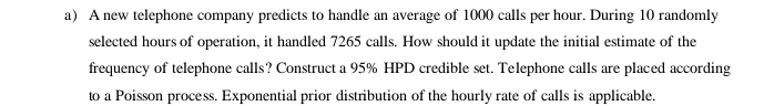 A new telephone company predicts to handle an average of 1000 calls per hour. During 10 randomly 
selected hours of operation, it handled 7265 calls. How should it update the initial estimate of the 
frequency of telephone calls? Construct a 95% HPD credible set. Telephone calls are placed according 
to a Poisson process. Exponential prior distribution of the hourly rate of calls is applicable.