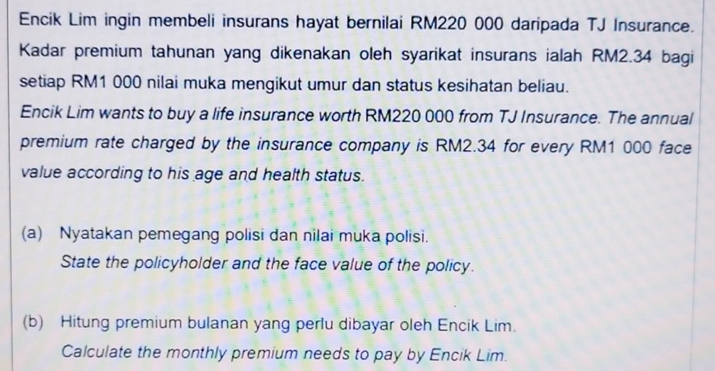 Encik Lim ingin membeli insurans hayat bernilai RM220 000 daripada TJ Insurance. 
Kadar premium tahunan yang dikenakan oleh syarikat insurans ialah RM2.34 bagi 
setiap RM1 000 nilai muka mengikut umur dan status kesihatan beliau. 
Encik Lim wants to buy a life insurance worth RM220 000 from TJ Insurance. The annual 
premium rate charged by the insurance company is RM2.34 for every RM1 000 face 
value according to his age and health status. 
(a) Nyatakan pemegang polisi dan nilai muka polisi. 
State the policyholder and the face value of the policy. 
(b) Hitung premium bulanan yang perlu dibayar oleh Encik Lim. 
Calculate the monthly premium needs to pay by Encik Lim.