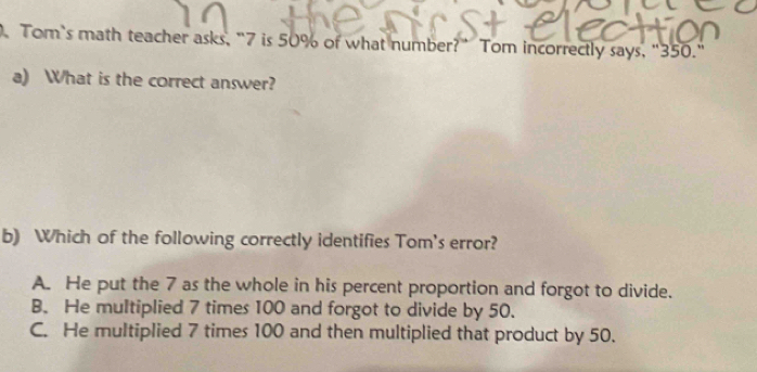 Tom`s math teacher asks, "7 is 50% of what number?" Tom incorrectly says, "350."
a) What is the correct answer?
b) Which of the following correctly identifies Tom's error?
A. He put the 7 as the whole in his percent proportion and forgot to divide.
B. He multiplied 7 times 100 and forgot to divide by 50.
C. He multiplied 7 times 100 and then multiplied that product by 50.