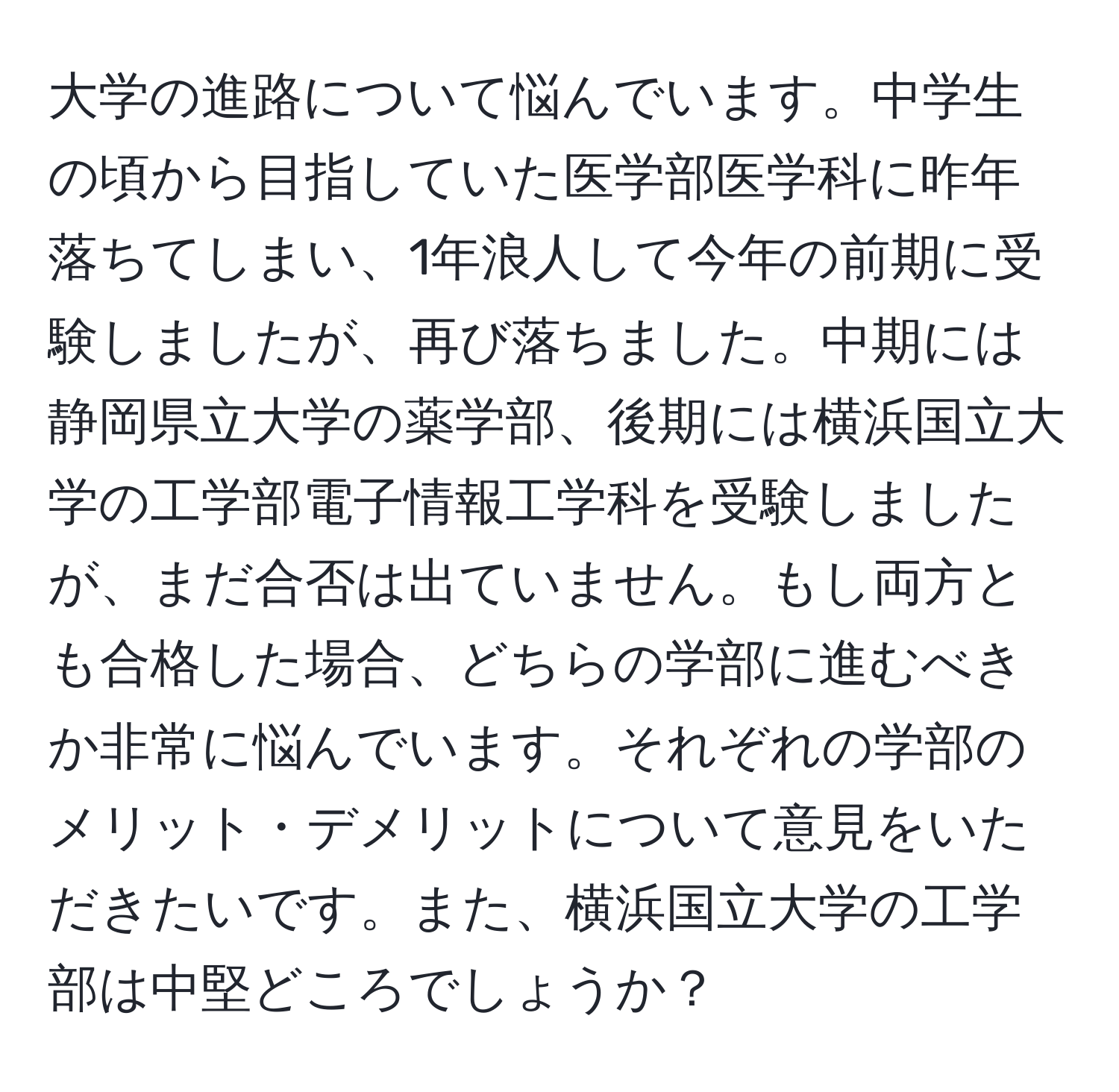 大学の進路について悩んでいます。中学生の頃から目指していた医学部医学科に昨年落ちてしまい、1年浪人して今年の前期に受験しましたが、再び落ちました。中期には静岡県立大学の薬学部、後期には横浜国立大学の工学部電子情報工学科を受験しましたが、まだ合否は出ていません。もし両方とも合格した場合、どちらの学部に進むべきか非常に悩んでいます。それぞれの学部のメリット・デメリットについて意見をいただきたいです。また、横浜国立大学の工学部は中堅どころでしょうか？