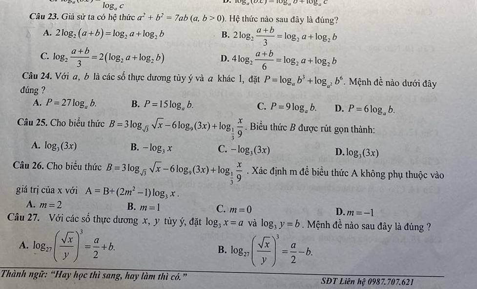 log _ac
D. log _a(bx)-log _ab+10g_g^((circ)C
Câu 23. Giả sử ta có hệ thức a^2)+b^2=7ab(a,b>0). Hệ thức nào sau đây là đúng?
A. 2log _2(a+b)=log _2a+log _2b B. 2log _2 (a+b)/3 =log _2a+log _2b
C. log _2 (a+b)/3 =2(log _2a+log _2b) 4log _2 (a+b)/6 =log _2a+log _2b
D.
Câu 24. Với a, b là các số thực dương tùy ý và a khác l, đặt P=log _ab^3+log _a^2b^6. Mệnh đề nào dưới đây
đúng ?
A. P=27log _ab. B. P=15log _ab. C. P=9log _ab. D. P=6log _ab.
Câu 25. Cho biểu thức B=3log _sqrt(3)sqrt(x)-6log _9(3x)+log _ 1/3  x/9 . Biểu thức B được rút gọn thành:
A. log _3(3x) B. -log _3x C. -log _3(3x) D. log _3(3x)
Câu 26. Cho biểu thức B=3log _sqrt(3)sqrt(x)-6log _9(3x)+log _ 1/3  x/9 . Xác định m để biểu thức A không phụ thuộc vào
giá trị ciax với A=B+(2m^2-1)log _3x.
A. m=2 B. m=1 C. m=0 D. m=-1
Câu 27. Với các số thực dương x, y tùy ý, đặt log _3x=a và log _3y=b.  Mệnh đề nào sau đây là đúng ?
A. log _27( sqrt(x)/y )^3= a/2 +b.
B. log _27( sqrt(x)/y )^3= a/2 -b.
Thành ngữ: “Hay học thì sang, hay làm thì có.”  SĐT Liên hệ 0987.707.621