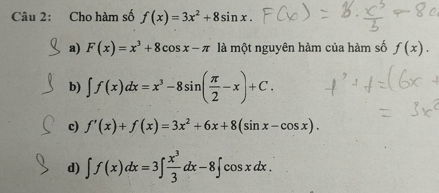 Cho hàm số f(x)=3x^2+8sin x.
a) F(x)=x^3+8cos x-π là một nguyên hàm của hàm số f(x).
b) ∈t f(x)dx=x^3-8sin ( π /2 -x)+C.
c) f'(x)+f(x)=3x^2+6x+8(sin x-cos x).
d) ∈t f(x)dx=3∈t  x^3/3 dx-8∈t cos xdx.