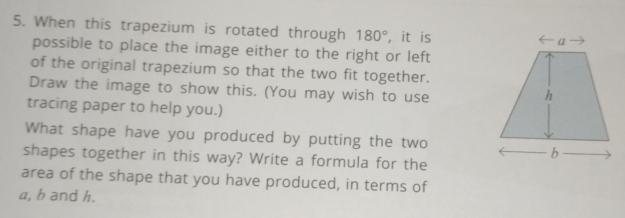 When this trapezium is rotated through 180° , it is 
possible to place the image either to the right or left 
of the original trapezium so that the two fit together. 
Draw the image to show this. (You may wish to use 
tracing paper to help you.) 
What shape have you produced by putting the two 
shapes together in this way? Write a formula for the 
area of the shape that you have produced, in terms of
a, b and h.