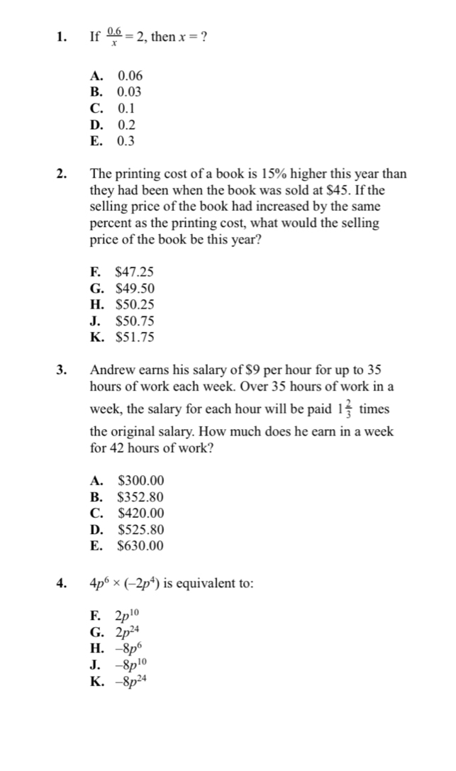 If  (0.6)/x =2 , then x= ?
A. 0.06
B. 0.03
C. 0.1
D. 0.2
E. 0.3
2. The printing cost of a book is 15% higher this year than
they had been when the book was sold at $45. If the
selling price of the book had increased by the same
percent as the printing cost, what would the selling
price of the book be this year?
F. $47.25
G. $49.50
H. $50.25
J. $50.75
K. $51.75
3. Andrew earns his salary of $9 per hour for up to 35
hours of work each week. Over 35 hours of work in a
week, the salary for each hour will be paid 1 2/3  times
the original salary. How much does he earn in a week
for 42 hours of work?
A. $300.00
B. $352.80
C. $420.00
D. $525.80
E. $630.00
4. 4p^6* (-2p^4) is equivalent to:
F. 2p^(10)
G. 2p^(24)
H. -8p^6
J. -8p^(10)
K. -8p^(24)