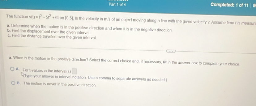 Completed: 1 of 11
The function v(t)=t^3-5t^2+6t on [0,5] , is the velocity in m/s of an object moving along a line with the given velocity v. Assume time t is measur
a. Determine when the motion is in the positive direction and when it is in the negative direction
b. Find the displacement over the given interval.
c. Find the distance traveled over the given interval
a. When is the motion in the positive direction? Select the correct choice and, if necessary, fill in the answer box to complete your choice
A. For t-values in the interval(s) □
Type your answer in interval notation. Use a comma to separate answers as needed )
B. The motion is never in the positive direction