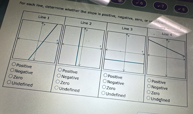 6
7
8
For each line, determine whether the slope is positive, negative, zero, or undelined

Line 3
Positive Positive Positive
Negative Negative Positive
Zero Negative
Zero Zero
Negative
Undefined Undefined Undefined Zero
Undefined