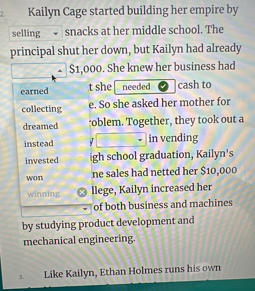 Kailyn Cage started building her empire by 
selling snacks at her middle school. The 
principal shut her down, but Kailyn had already
$1,000. She knew her business had 
earned 
t she needed cash to 
collecting e. So she asked her mother for 
dreamed roblem. Together, they took out a 
instead V 
in vending 
invested igh school graduation, Kailyn's 
won ne sales had netted her $10,000
winning x llege, Kailyn increased her 
of both business and machines 
by studying product development and 
mechanical engineering. 
3. Like Kailyn, Ethan Holmes runs his own