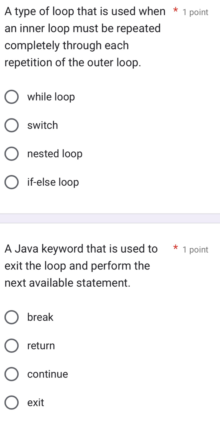 A type of loop that is used when * 1 point
an inner loop must be repeated
completely through each
repetition of the outer loop.
while loop
switch
nested loop
if-else loop
A Java keyword that is used to * 1 point
exit the loop and perform the
next available statement.
break
return
continue
exit