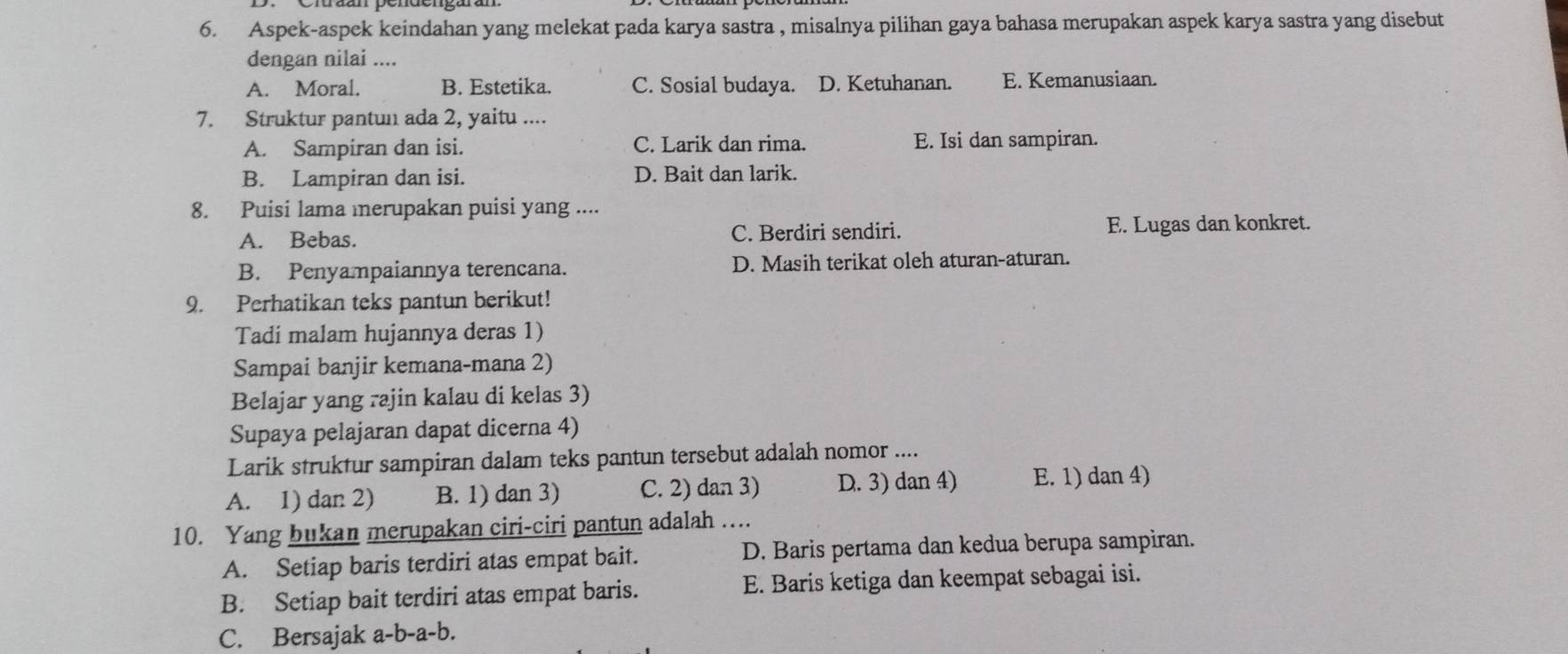 Aspek-aspek keindahan yang melekat pada karya sastra , misalnya pilihan gaya bahasa merupakan aspek karya sastra yang disebut
dengan nilai ....
A. Moral. B. Estetika. C. Sosial budaya. D. Ketuhanan. E. Kemanusiaan.
7. Struktur pantun ada 2, yaitu ....
A. Sampiran dan isi. C. Larik dan rima. E. Isi dan sampiran.
B. Lampiran dan isi. D. Bait dan larik.
8. Puisi lama mnerupakan puisi yang ....
A. Bebas. C. Berdiri sendiri. E. Lugas dan konkret.
B. Penyampaiannya terencana. D. Masih terikat oleh aturan-aturan.
9. Perhatikan teks pantun berikut!
Tadi malam hujannya deras 1)
Sampai banjir kemana-mana 2)
Belajar yang rajin kalau di kelas 3)
Supaya pelajaran dapat dicerna 4)
Larik struktur sampiran dalam teks pantun tersebut adalah nomor ....
A. 1) dan 2) B. 1) dan 3) C. 2) dan 3) D. 3) dan 4) E. 1) dan 4)
10. Yang bukan merupakan ciri-ciri pantun adalah ….
A. Setiap baris terdiri atas empat bait. D. Baris pertama dan kedua berupa sampiran.
B. Setiap bait terdiri atas empat baris. E. Baris ketiga dan keempat sebagai isi.
C. Bersajak a-b-a-b.