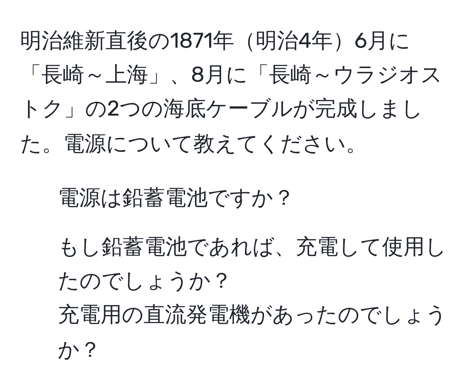 明治維新直後の1871年明治4年6月に「長崎～上海」、8月に「長崎～ウラジオストク」の2つの海底ケーブルが完成しました。電源について教えてください。  
1. 電源は鉛蓄電池ですか？  
2. もし鉛蓄電池であれば、充電して使用したのでしょうか？  
充電用の直流発電機があったのでしょうか？