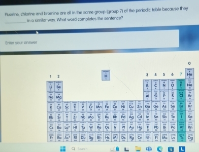 Fluorine, chlorine and bromine are all in the same group (group 7) of the periodic table because they 
_ 
in a similar way. What word completes the sentence? 
Enter your answer 
Search L