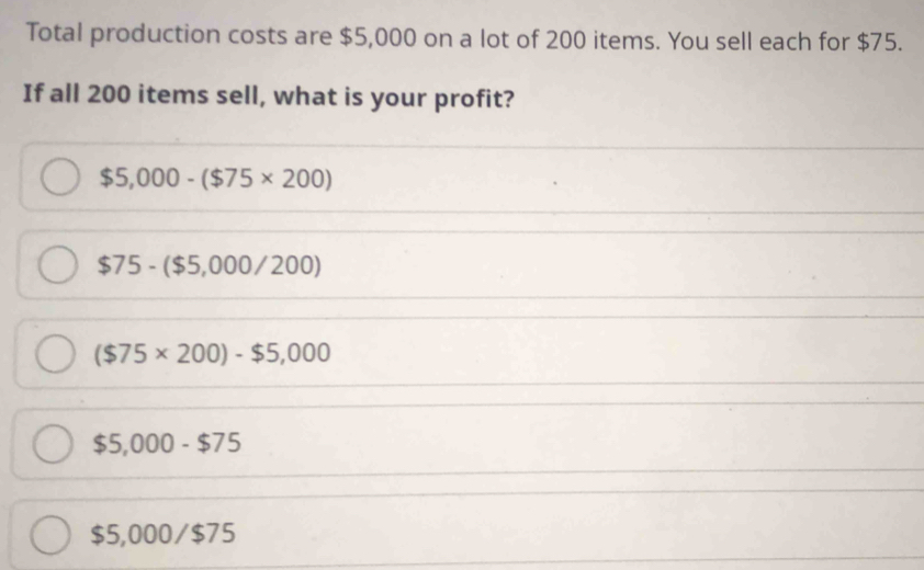 Total production costs are $5,000 on a lot of 200 items. You sell each for $75.
If all 200 items sell, what is your profit?
$5,000-($75* 200)
$75-($5,000/200)
($75* 200)-$5,000
$5,000-$75
$5,000/$75