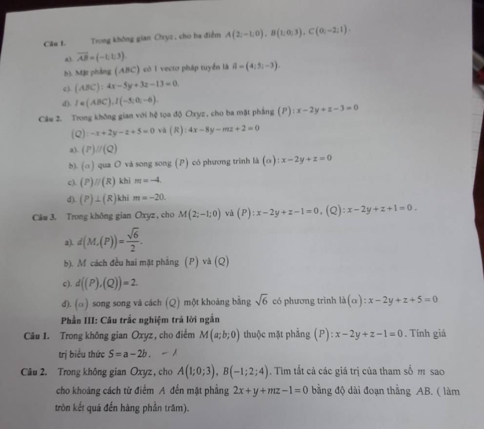 Câo 1.  Trong không gian Oxyz, cho ba điểm A(2;-1;0),B(1;0;3),C(0;-2;1).
a). vector AB=(-1;1;3).
b). Mặz phảng (ABC) có 1 vectơ pháp tuyển là vector n=(4;5;-3).
c). (ABC):4x-5y+3z-13=0.
d). I=(ABC),I(-5;0;-6).
Câu 2. Trong không gian với hệ tọa độ Oxyz , cho ba mặt phẳng (P):x-2y+z-3=0
(Q):-x+2y-z+5=0 và (R): 4x-8y-mz+2=0
a). (P)//(Q)
b). (a ) qua O và song song (P) có phương trình là (alpha ):x-2y+z=0
c). (P)//(R) khi m=-4.
d). (P)⊥ (R) khi m=-20.
Câu 3. Trong không gian Oxyz , cho M(2;-1;0) và (P):x-2y+z-1=0 (Q) x-2y+z+1=0.
a). d(M,(P))= sqrt(6)/2 .
b). M cách đều hai mặt phẳng (P) và (Q)
c). d((P),(Q))=2.
d). (α) song song và cách (Q) một khoảng bằng sqrt(6) có phương trình ldot a(alpha ):x-2y+z+5=0
Phần III: Câu trắc nghiệm trả lời ngắn
Câu 1. Trong không gian Oxyz, cho điểm M(a;b;0) thuộc mặt phẳng (P):x-2y+z-1=0. Tính giá
trị biểu thức S=a-2b.
Câu 2. Trong không gian Oxyz , cho A(1;0;3),B(-1;2;4). Tìm tất cả các giá trị của tham số m sao
cho khoảng cách từ điểm A đến mặt phẳng 2x+y+mz-1=0 bằng độ dài đoạn thằng AB. ( làm
tròn kết quả đến hàng phần trăm).