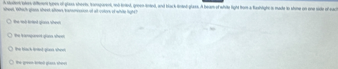 Astudent lakes different types of glass sheets: transparent, red-tinted, green-tinted, and black-tinted glass. A beam of white light from a flashlight is made to shine on one side of each
sheet. Which glass sheet allows transmission of all colors of white light?
he red-linted glass sheet.
he bansparent glass sheet .
the black linled glass sheet .
the green linted glass sheet .