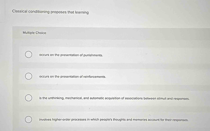 Classical conditioning proposes that learning
Multiple Choice
occurs on the presentation of punishments.
occurs on the presentation of reinforcements.
is the unthinking, mechanical, and automatic acquisition of associations between stimuli and responses.
involves higher-order processes in which people's thoughts and memories account for their responses.