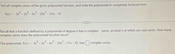 Find all complex zeros of the given polynomial function, and write the polynomial in completely factored form.
f(x)=-3x^5-2x^4-6x^3-28x^2-31x-10
Recall that a function defined by a polynomial of degree n has n complex zeros, at most n of which are real zeros. How many
complex zeros does the polynomial function have?
The polynomial f(x)=-3x^5-2x^4-6x^3-28x^2-31x-10 , has □ complex zeros.