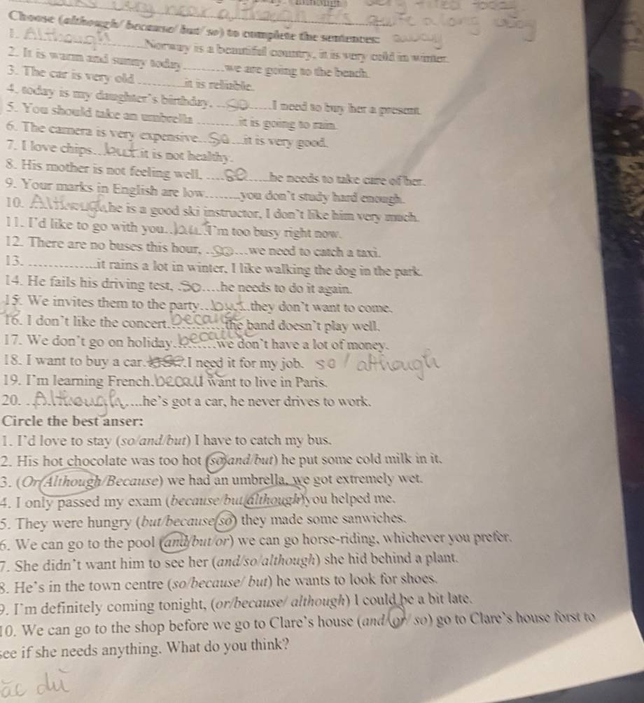 Choose (although/ because/but/so) to complete the sentences:
Norway is a beatiful country, it is very cold in winter.
2. It is warm and sumny today we are going to the beach.
3. The car is very old _it is reble.
4. today is my daughter's birthday. _wI need to buy her a present.
5. You should take an umbrella it is going to rain.
6. The camera is very expensive.$G ...it is very good.
7. I love chips._ Hit is not healthy.
8. His mother is not feeling well. _he needs to take care of her.
9. Your marks in English are low _you don't study hard enough.
10. whe is a good ski instructor, I don’t like him very much.
11. I'd like to go with you.  I'm too busy right now.
12. There are no buses this hour, . _we need to catch a taxi.
13. Lit rains a lot in winter, I like walking the dog in the park.
14. He fails his driving test, .30…he needs to do it again.
15. We invites them to the party.. they don’t want to come.
16. I don’t like the concert  the band doesn't play well.
17. We don't go on holiday.  we don't have a lot of money.
18. I want to buy a car. 8.I need it for my job. 
19. I'm learning French. 0£0.U want to live in Paris.
20. Lhe’s got a car, he never drives to work.
Circle the best anser:
1. I’d love to stay (so/and/but) I have to catch my bus.
2. His hot chocolate was too hot (so and/but) he put some cold milk in it.
3. (Or(Although/Because) we had an umbrella, we got extremely wet.
4. I only passed my exam (because/but although)you helped me.
5. They were hungry (but/because(so) they made some sanwiches.
6. We can go to the pool (and/but/or) we can go horse-riding, whichever you prefer.
7. She didn’t want him to see her (and/so/although) she hid behind a plant.
8. He’s in the town centre (so/because/ but) he wants to look for shoes.
9. I'm definitely coming tonight, (or/because/ although) I could be a bit late.
10. We can go to the shop before we go to Clare's house (and or/ so) go to Clare's house forst to
see if she needs anything. What do you think?