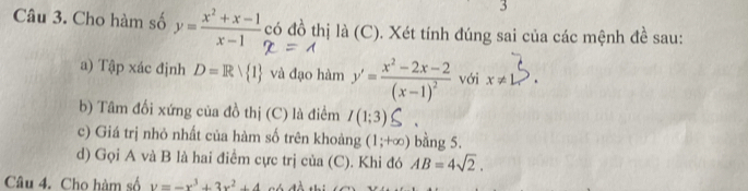 Cho hàm số y= (x^2+x-1)/x-1  có đồ thị là (C). Xét tính đúng sai của các mệnh đề sau: 
a) Tập xác định D=Rvee  1 và đạo hàm y'=frac x^2-2x-2(x-1)^2 với x!= L
b) Tâm đối xứng của đồ thị (C) là điểm I(1;3)
c) Giá trị nhỏ nhất của hàm số trên khoàng (1;+∈fty ) bằng 5. 
d) Gọi A và B là hai điểm cực trị của (C). Khi đó AB=4sqrt(2). 
Câu 4. Cho hàm số y=-x^3+3x^2+4