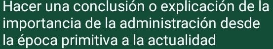 Hacer una conclusión o explicación de la 
importancia de la administración desde 
la época primitiva a la actualidad